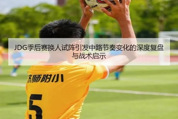JDG季后赛换人试阵引发中路节奏变化的深度复盘与战术启示